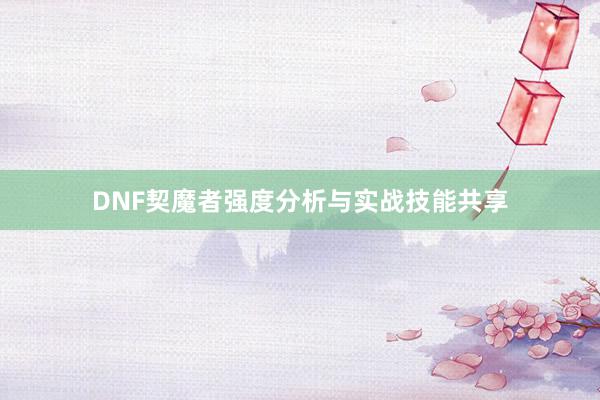 DNF契魔者强度分析与实战技能共享